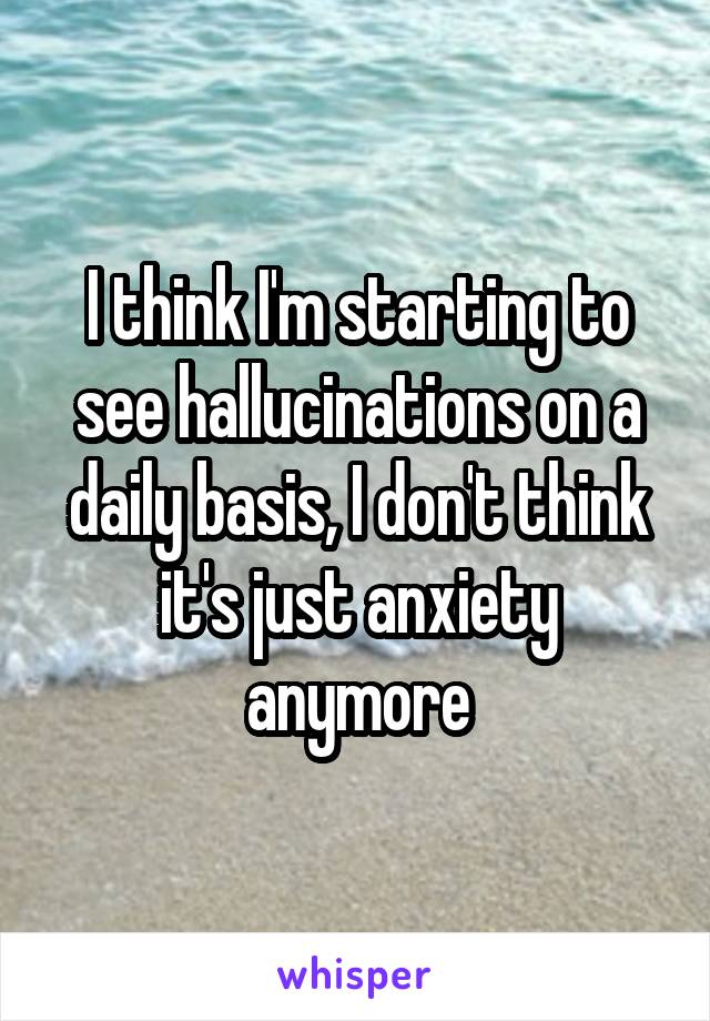 I think I'm starting to see hallucinations on a daily basis, I don't think it's just anxiety anymore