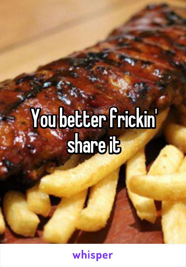 You better frickin' share it