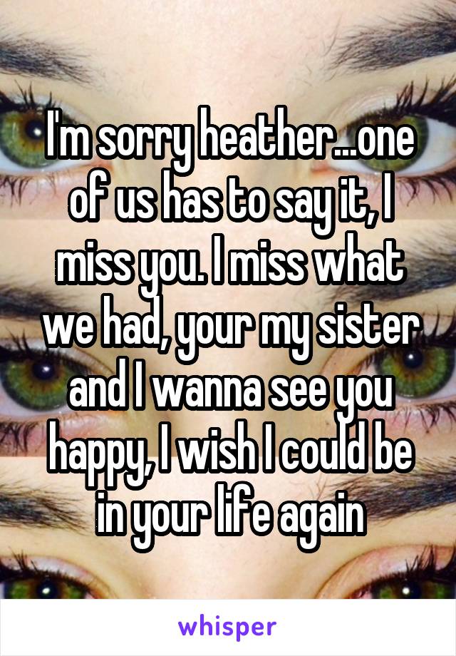 I'm sorry heather...one of us has to say it, I miss you. I miss what we had, your my sister and I wanna see you happy, I wish I could be in your life again