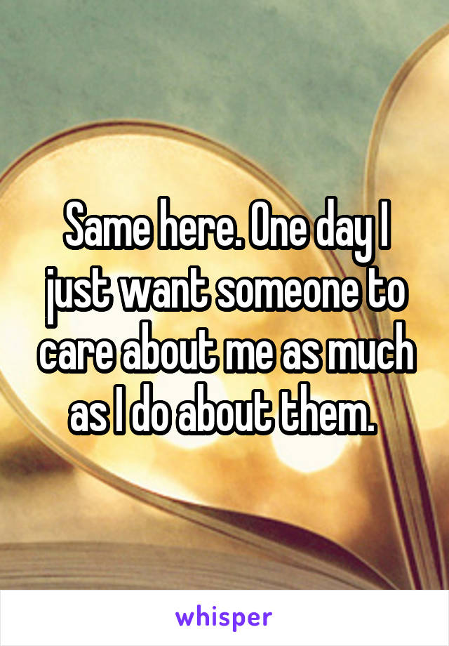 Same here. One day I just want someone to care about me as much as I do about them. 