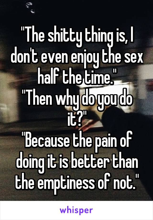 "The shitty thing is, I don't even enjoy the sex half the time."
"Then why do you do it?"
"Because the pain of doing it is better than the emptiness of not."