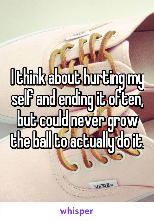 I think about hurting my self and ending it often, but could never grow the ball to actually do it.