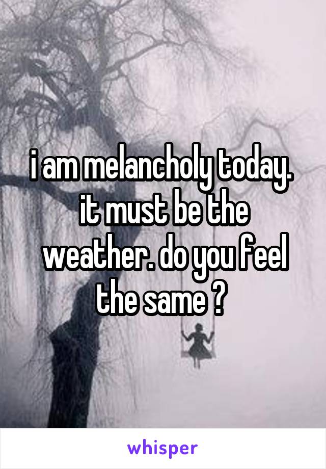 i am melancholy today.  it must be the weather. do you feel the same ? 