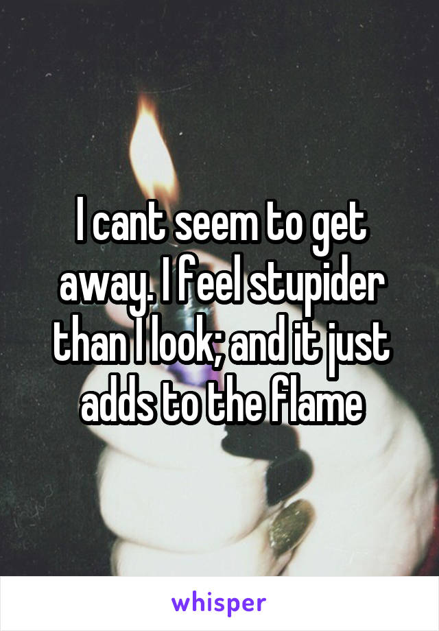 I cant seem to get away. I feel stupider than I look; and it just adds to the flame