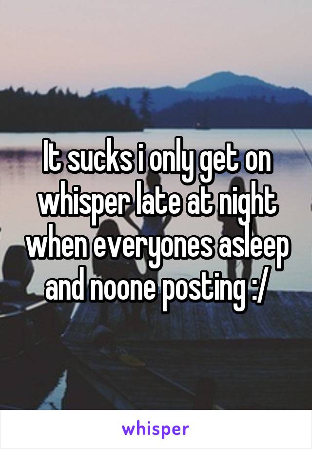 It sucks i only get on whisper late at night when everyones asleep and noone posting :/