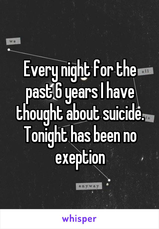 Every night for the past 6 years I have thought about suicide. Tonight has been no exeption