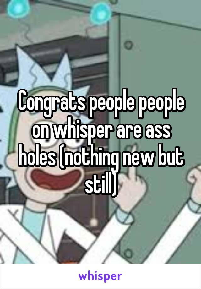 Congrats people people on whisper are ass holes (nothing new but still)