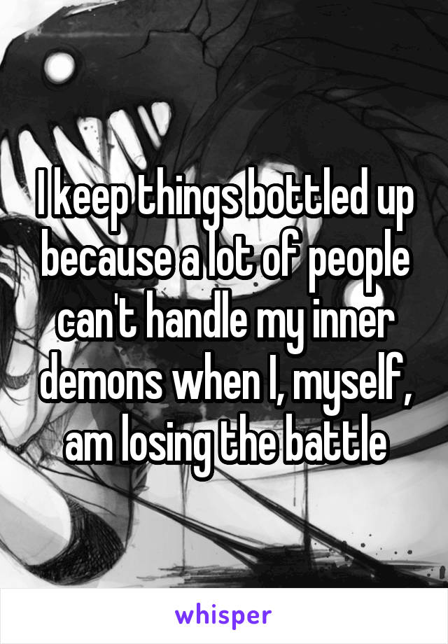 I keep things bottled up because a lot of people can't handle my inner demons when I, myself, am losing the battle