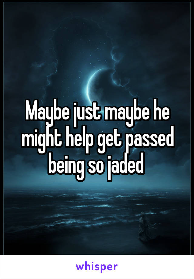 Maybe just maybe he might help get passed being so jaded 