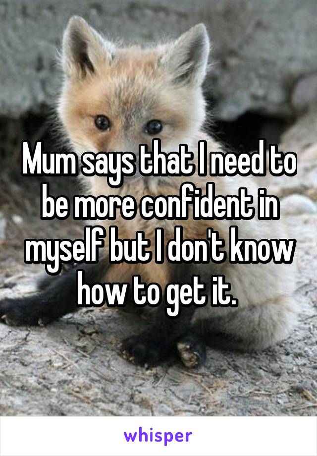 Mum says that I need to be more confident in myself but I don't know how to get it. 