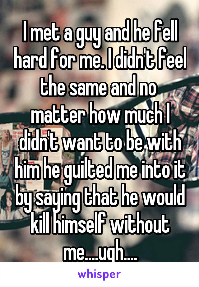 I met a guy and he fell hard for me. I didn't feel the same and no  matter how much I didn't want to be with him he guilted me into it by saying that he would kill himself without me....ugh....