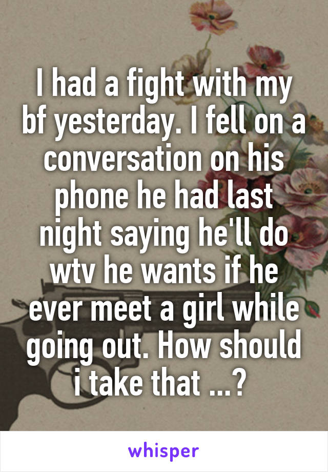 I had a fight with my bf yesterday. I fell on a conversation on his phone he had last night saying he'll do wtv he wants if he ever meet a girl while going out. How should i take that ...? 