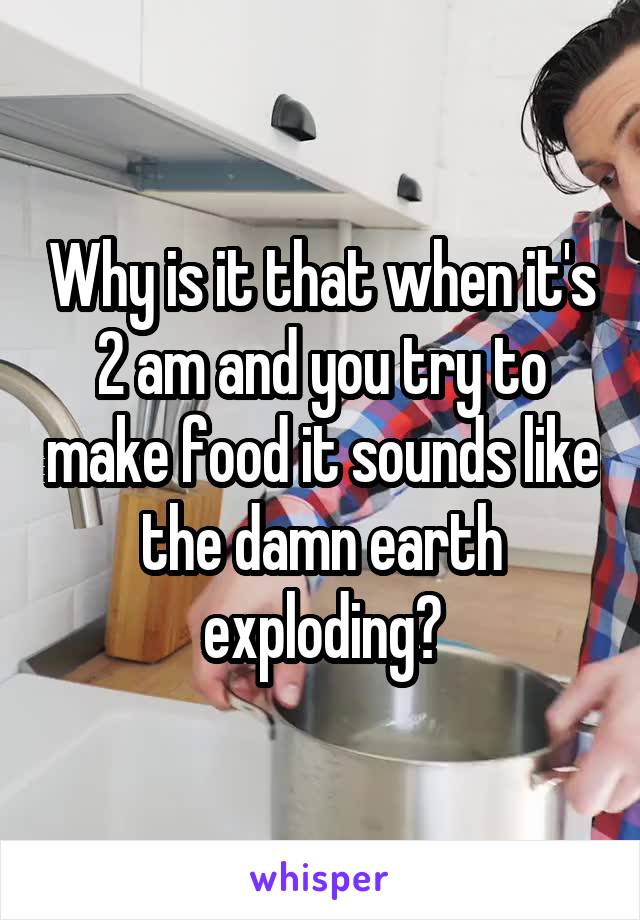 Why is it that when it's 2 am and you try to make food it sounds like the damn earth exploding?