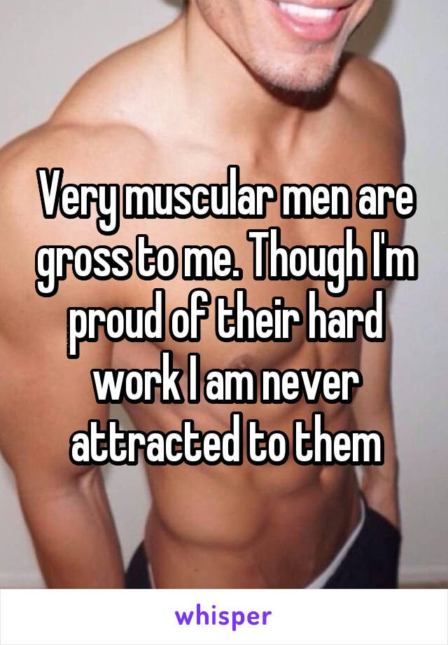 Very muscular men are gross to me. Though I'm proud of their hard work I am never attracted to them