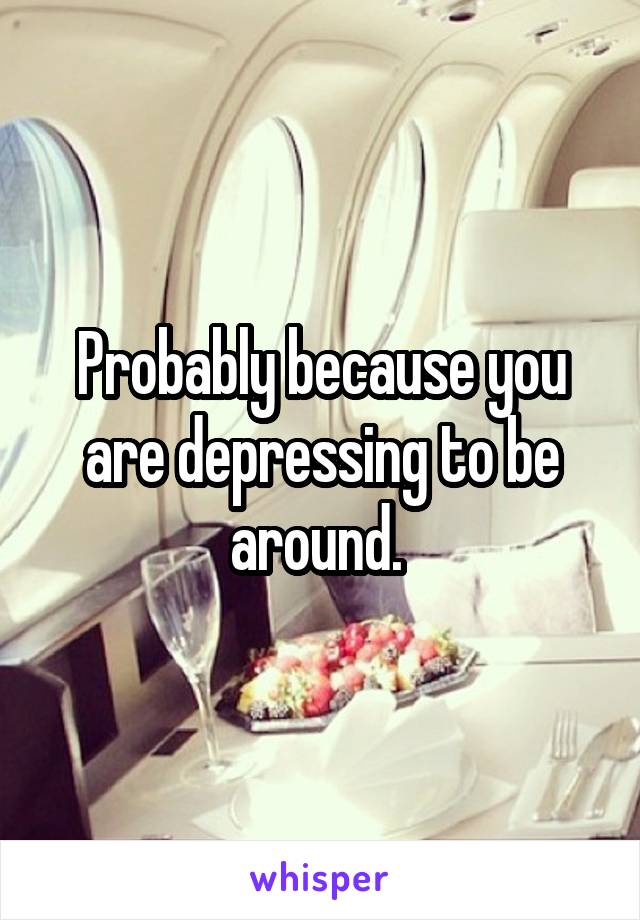 Probably because you are depressing to be around. 