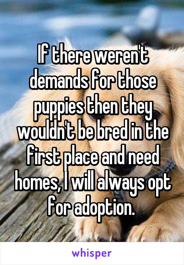 If there weren't demands for those puppies then they wouldn't be bred in the first place and need homes, I will always opt for adoption. 