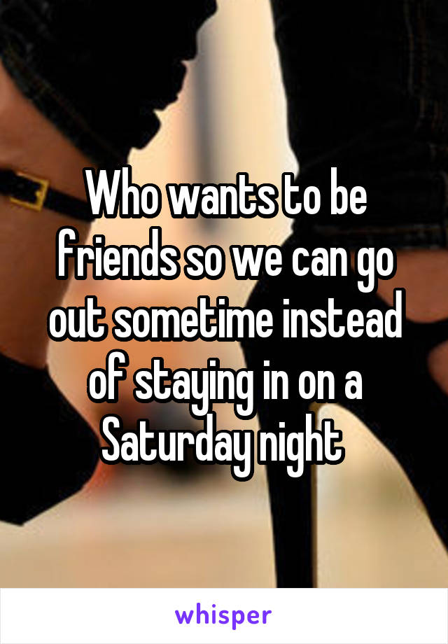 Who wants to be friends so we can go out sometime instead of staying in on a Saturday night 