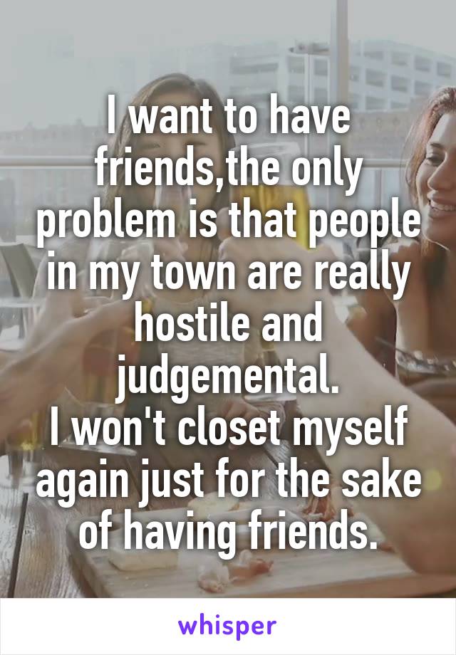 I want to have friends,the only problem is that people in my town are really hostile and judgemental.
I won't closet myself again just for the sake of having friends.