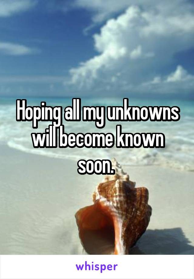 Hoping all my unknowns will become known soon. 