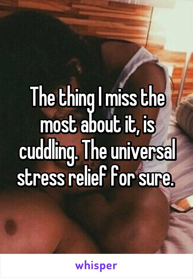 The thing I miss the most about it, is cuddling. The universal stress relief for sure. 