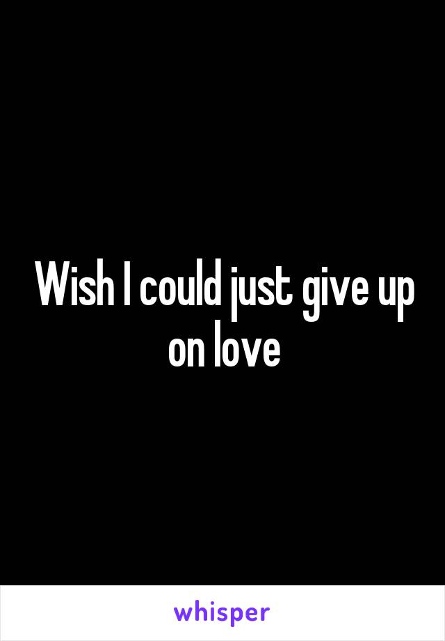 Wish I could just give up on love