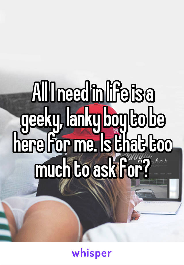 All I need in life is a geeky, lanky boy to be here for me. Is that too much to ask for?