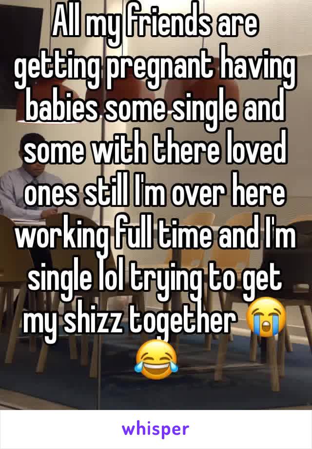 All my friends are getting pregnant having babies some single and some with there loved ones still I'm over here working full time and I'm single lol trying to get my shizz together 😭😂