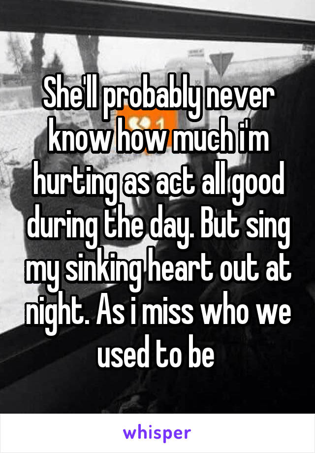 She'll probably never know how much i'm hurting as act all good during the day. But sing my sinking heart out at night. As i miss who we used to be 