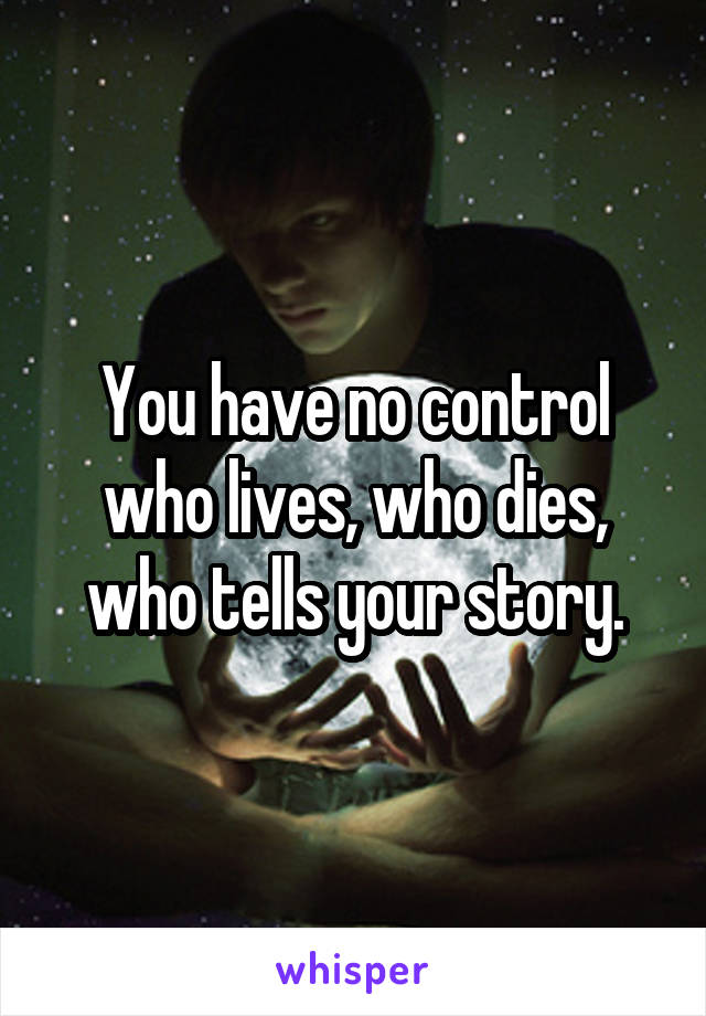 You have no control who lives, who dies, who tells your story.