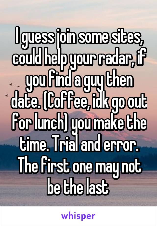 I guess join some sites, could help your radar, if you find a guy then date. (Coffee, idk go out for lunch) you make the time. Trial and error. The first one may not be the last 