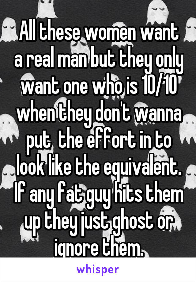 All these women want a real man but they only want one who is 10/10 when they don't wanna put  the effort in to look like the equivalent. If any fat guy hits them up they just ghost or ignore them.