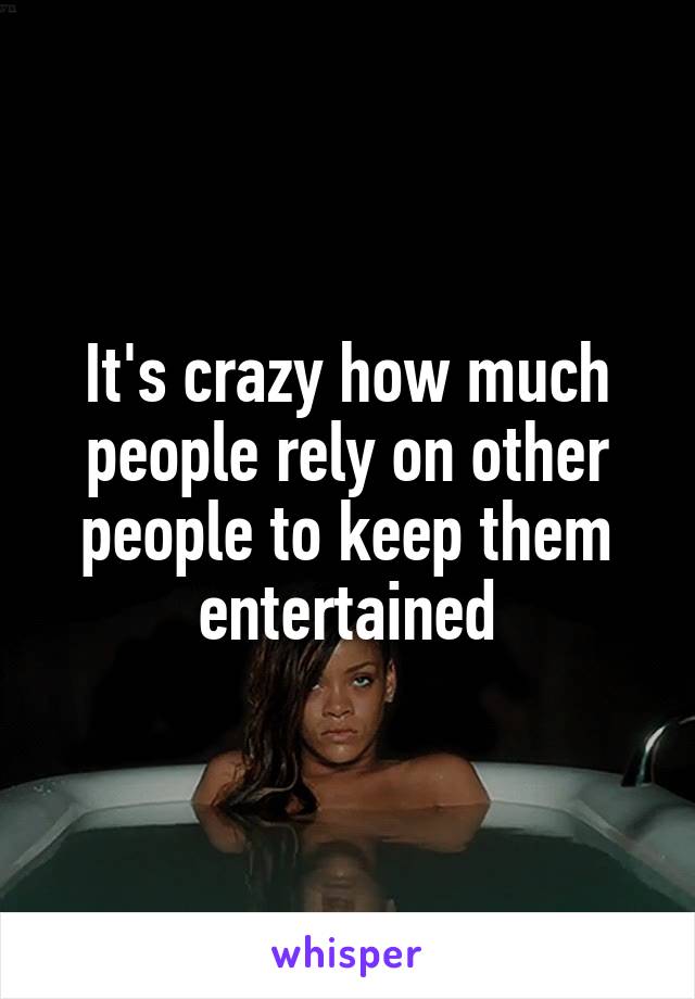 It's crazy how much people rely on other people to keep them entertained