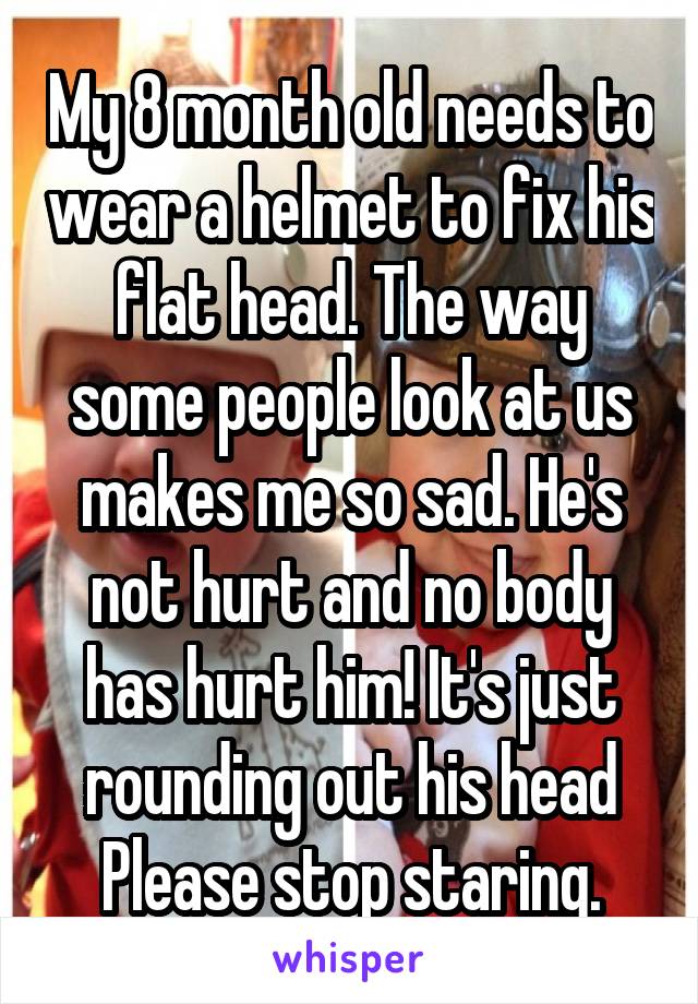 My 8 month old needs to wear a helmet to fix his flat head. The way some people look at us makes me so sad. He's not hurt and no body has hurt him! It's just rounding out his head Please stop staring.