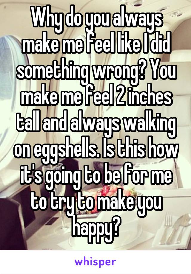 Why do you always make me feel like I did something wrong? You make me feel 2 inches tall and always walking on eggshells. Is this how it's going to be for me to try to make you happy?
