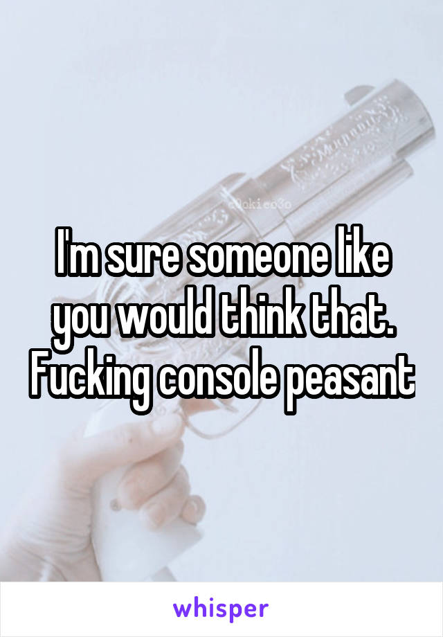 I'm sure someone like you would think that. Fucking console peasant