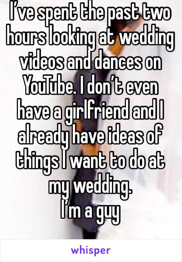 I’ve spent the past two hours looking at wedding videos and dances on YouTube. I don’t even have a girlfriend and I already have ideas of things I want to do at my wedding. 
I’m a guy