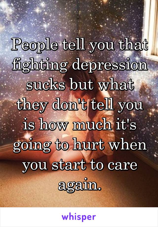 People tell you that fighting depression sucks but what they don't tell you is how much it's going to hurt when you start to care again.