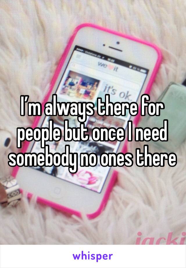 I’m always there for people but once I need somebody no ones there