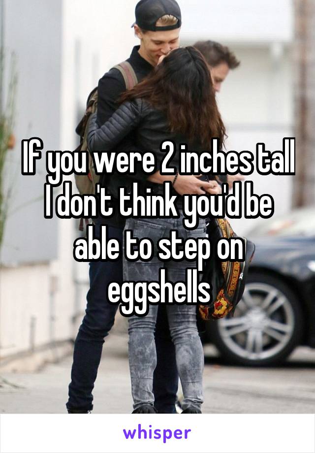 If you were 2 inches tall I don't think you'd be able to step on eggshells