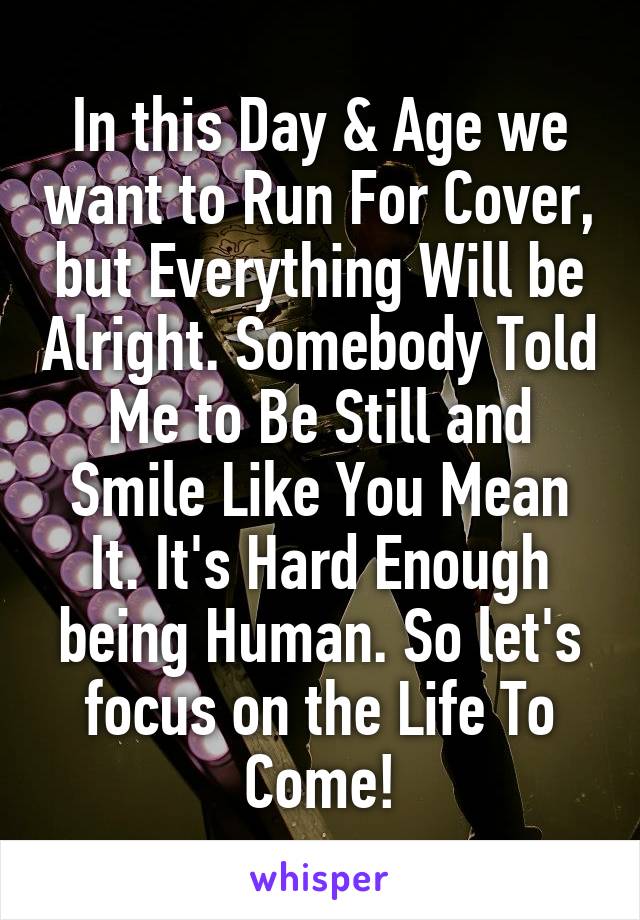 In this Day & Age we want to Run For Cover, but Everything Will be Alright. Somebody Told Me to Be Still and Smile Like You Mean It. It's Hard Enough being Human. So let's focus on the Life To Come!