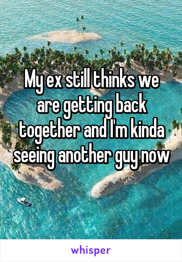 My ex still thinks we are getting back together and I'm kinda seeing another guy now 