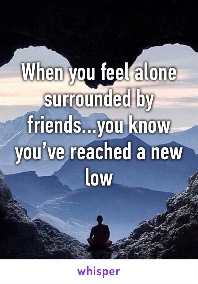 When you feel alone surrounded by friends...you know you’ve reached a new low