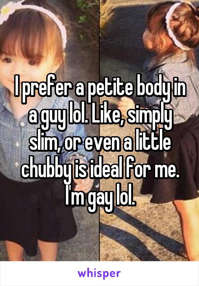 I prefer a petite body in a guy lol. Like, simply slim, or even a little chubby is ideal for me. I'm gay lol.