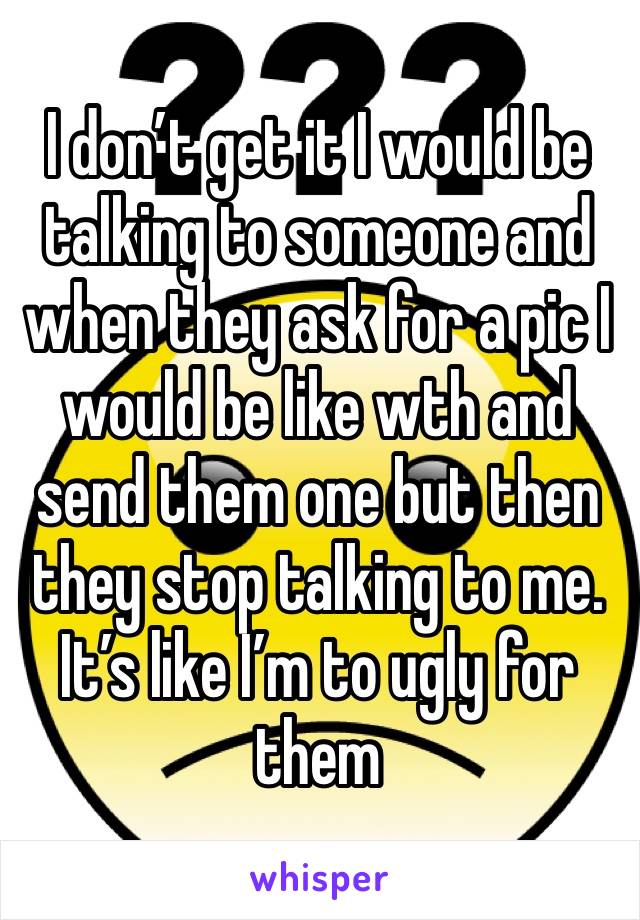 I don’t get it I would be talking to someone and when they ask for a pic I would be like wth and send them one but then they stop talking to me. It’s like I’m to ugly for them 