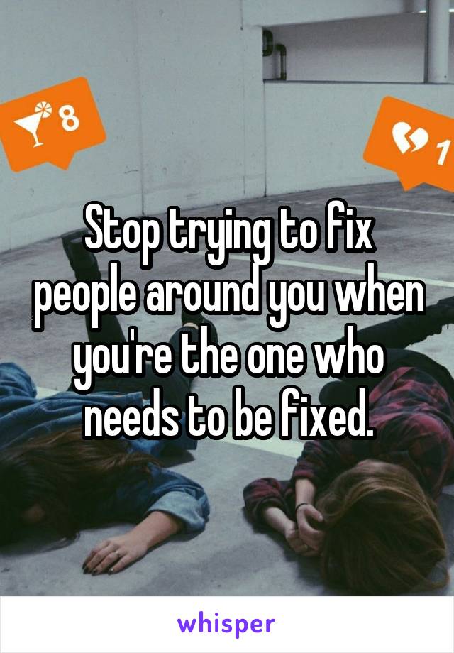 Stop trying to fix people around you when you're the one who needs to be fixed.