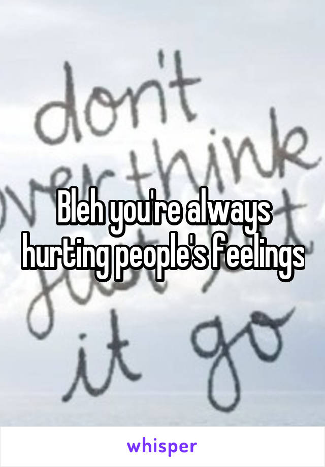 Bleh you're always hurting people's feelings