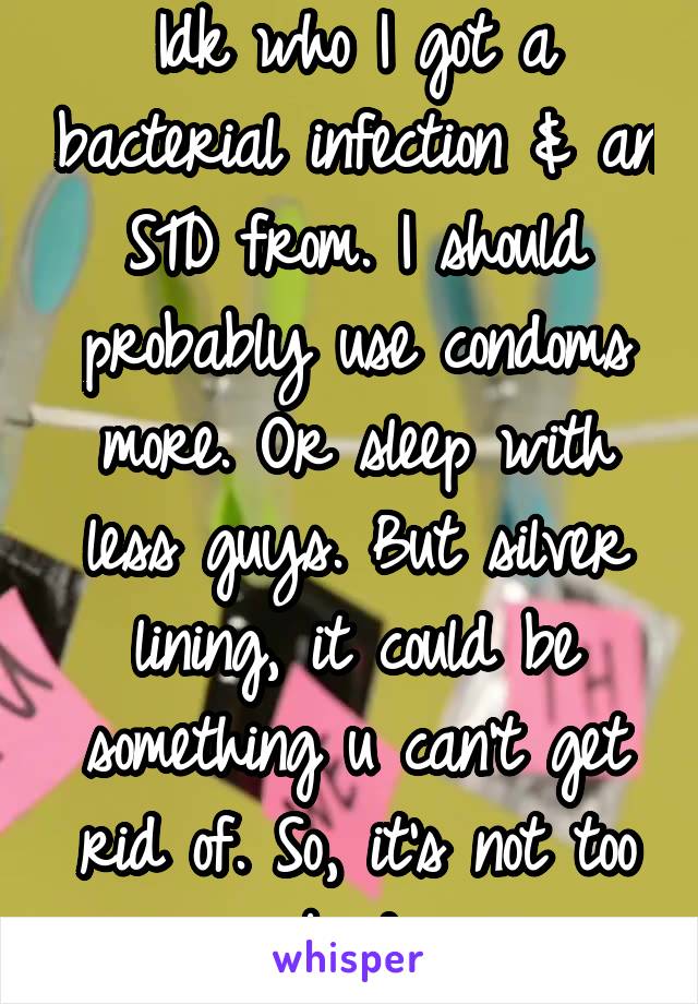 Idk who I got a bacterial infection & an STD from. I should probably use condoms more. Or sleep with less guys. But silver lining, it could be something u can't get rid of. So, it's not too bad.