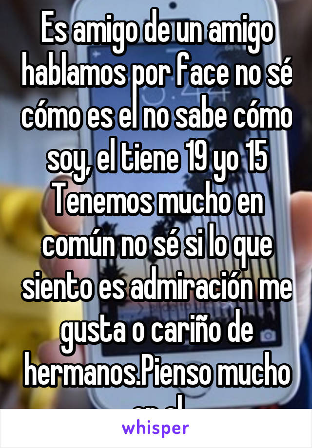 Es amigo de un amigo hablamos por face no sé cómo es el no sabe cómo soy, el tiene 19 yo 15
Tenemos mucho en común no sé si lo que siento es admiración me gusta o cariño de hermanos.Pienso mucho en el