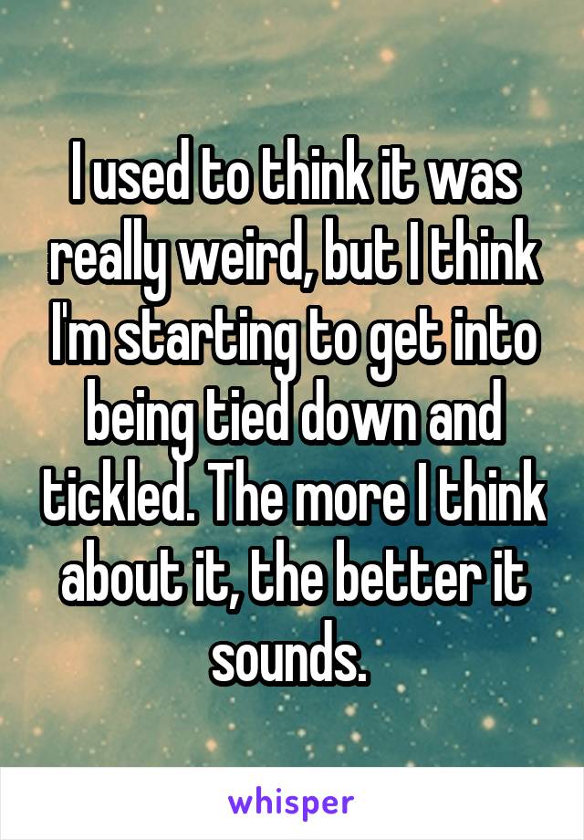 I used to think it was really weird, but I think I'm starting to get into being tied down and tickled. The more I think about it, the better it sounds. 