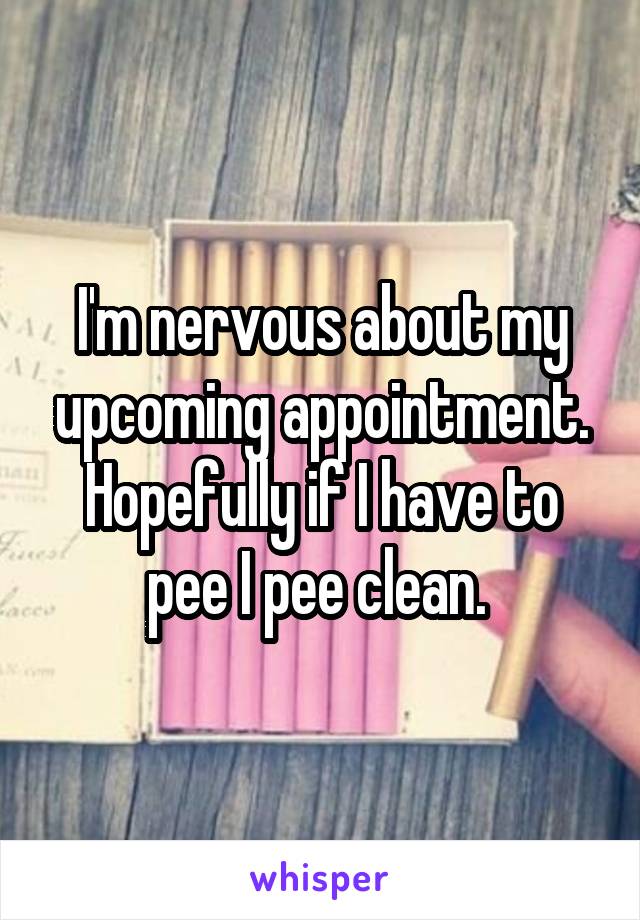 I'm nervous about my upcoming appointment. Hopefully if I have to pee I pee clean. 